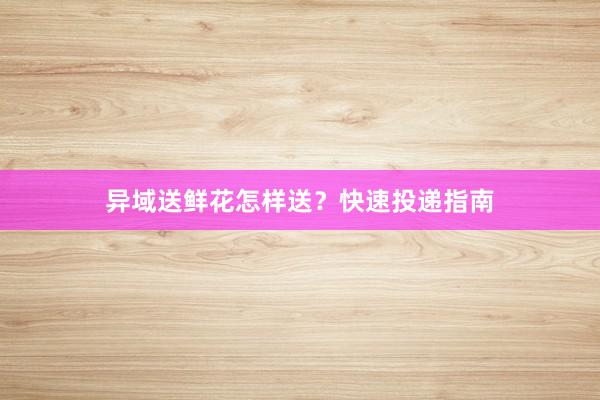 异域送鲜花怎样送？快速投递指南