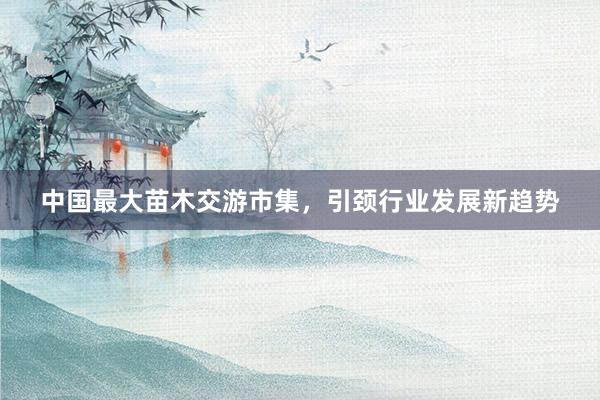 中国最大苗木交游市集，引颈行业发展新趋势